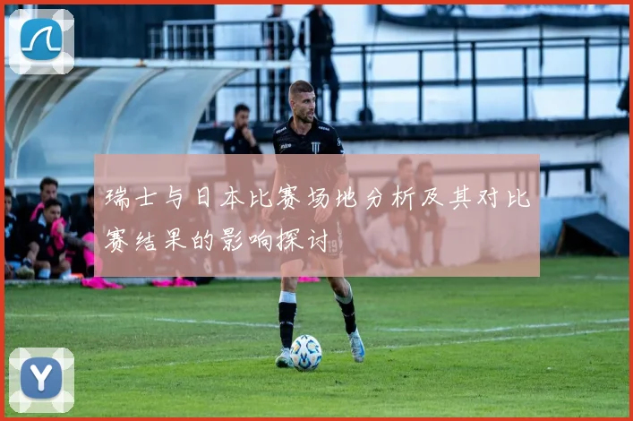 瑞士与日本比赛场地分析及其对比赛结果的影响探讨