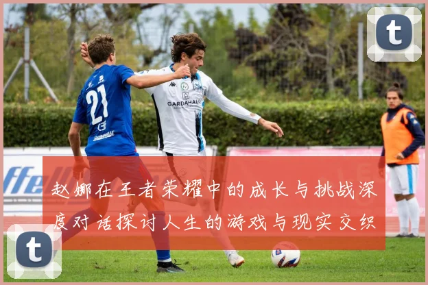 赵娜在王者荣耀中的成长与挑战深度对话探讨人生的游戏与现实交织