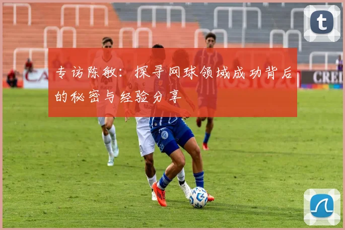 专访陈敏：探寻网球领域成功背后的秘密与经验分享