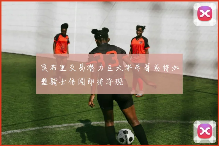 莫布里交易潜力巨大字母哥或将加盟骑士传闻即将浮现