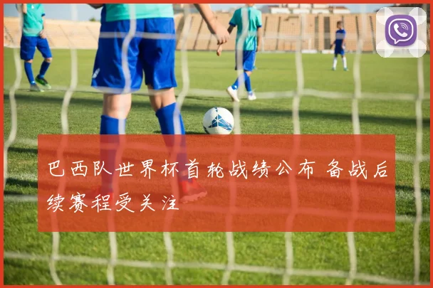巴西队世界杯首轮战绩公布 备战后续赛程受关注