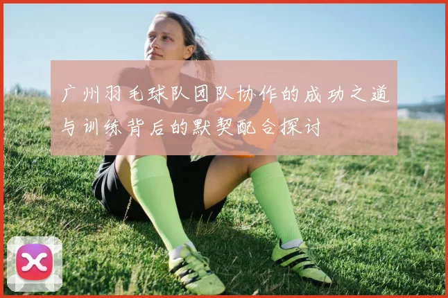 广州羽毛球队团队协作的成功之道与训练背后的默契配合探讨